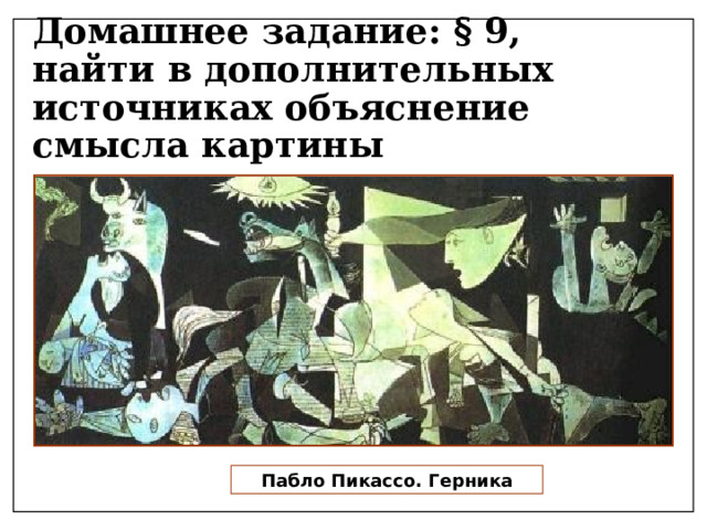Домашнее задание: § 9,  найти в дополнительных источниках объяснение смысла картины «Ге́рника» — картина Пабло Пикассо, написанная в мае 1937 года по заказу правительства Испанской Республики для испанского павильона на Всемирной выставке в Париже. Картина «Герника» — мировая оппозиция нацистам, которые бомбардировали одноимённый город. Она передаёт чувства безысходности, агонии, насилия и горя населения. От неё исходит энергия разрушения, смерти и разорения. Пабло Пикассо. Герника  