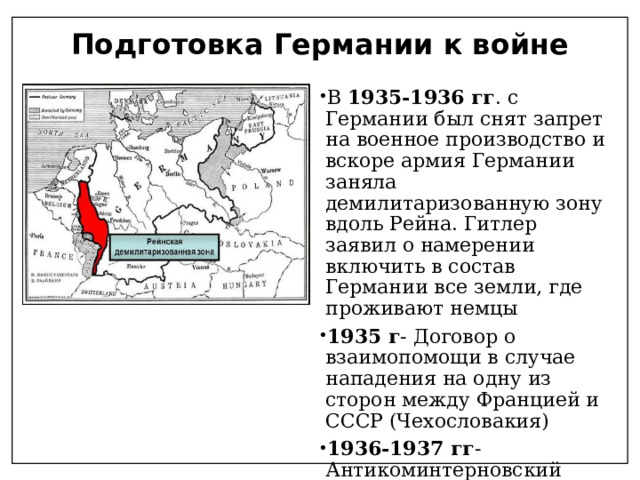 Подготовка Германии к войне В 1935-1936 гг . с Германии был снят запрет на военное производство и вскоре армия Германии заняла демилитаризованную зону вдоль Рейна. Гитлер заявил о намерении включить в состав Германии все земли, где проживают немцы 1935 г - Договор о взаимопомощи в случае нападения на одну из сторон между Францией и СССР (Чехословакия) 1936-1937 гг - Антикоминтерновский пакт между Германией, Японией и Италией 