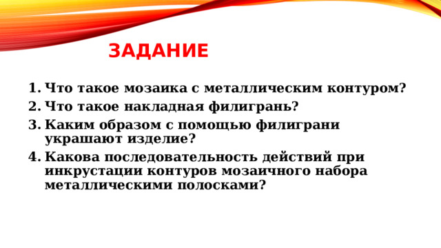 Задание Что такое мозаика с металлическим контуром? Что такое накладная филигрань? Каким образом с помощью филиграни украшают изделие? Какова последовательность действий при инкрустации контуров мозаичного набора металлическими полосками? 