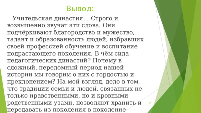 Вывод:  Учительская династия… Строго и возвышенно звучат эти слова. Они подчёркивают благородство и мужество, талант и образованность людей, избравших своей профессией обучение и воспитание подрастающего поколения. В чём сила педагогических династий? Почему в сложный, переломный период нашей истории мы говорим о них с гордостью и преклонением? На мой взгляд, дело в том, что традиции семьи и людей, связанных не только нравственными, но и кровными родственными узами, позволяют хранить и передавать из поколения в поколение высокие идеалы добра, гражданского долга.  