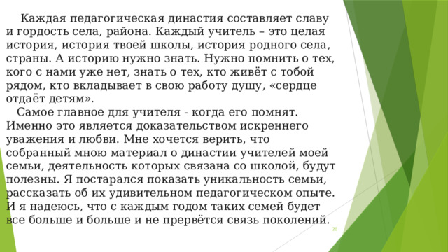  Каждая педагогическая династия составляет славу и гордость села, района. Каждый учитель – это целая история, история твоей школы, история родного села, страны. А историю нужно знать. Нужно помнить о тех, кого с нами уже нет, знать о тех, кто живёт с тобой рядом, кто вкладывает в свою работу душу, «сердце отдаёт детям».  Самое главное для учителя - когда его помнят. Именно это является доказательством искреннего уважения и любви. Мне хочется верить, что собранный мною материал о династии учителей моей семьи, деятельность которых связана со школой, будут полезны. Я постарался показать уникальность семьи, рассказать об их удивительном педагогическом опыте. И я надеюсь, что с каждым годом таких семей будет все больше и больше и не прервётся связь поколений.  