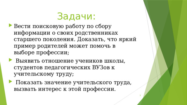 Задачи: Вести поисковую работу по сбору информации о своих родственниках старшего поколения. Доказать, что яркий пример родителей может помочь в выборе профессии;  Выявить отношение учеников школы, студентов педагогических ВУЗов к учительскому труду;  Показать значение учительского труда, вызвать интерес к этой профессии.  