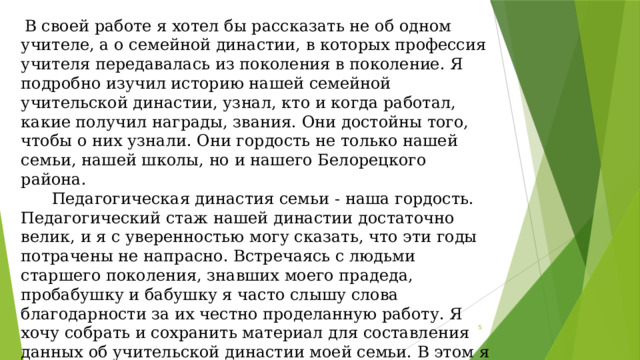  В своей работе я хотел бы рассказать не об одном учителе, а о семейной династии, в которых профессия учителя передавалась из поколения в поколение. Я подробно изучил историю нашей семейной учительской династии, узнал, кто и когда работал, какие получил награды, звания. Они достойны того, чтобы о них узнали. Они гордость не только нашей семьи, нашей школы, но и нашего Белорецкого района.  Педагогическая династия семьи - наша гордость. Педагогический стаж нашей династии достаточно велик, и я с уверенностью могу сказать, что эти годы потрачены не напрасно. Встречаясь с людьми старшего поколения, знавших моего прадеда, пробабушку и бабушку я часто слышу слова благодарности за их честно проделанную работу. Я хочу собрать и сохранить материал для составления данных об учительской династии моей семьи. В этом я вижу актуальность своей работы.  