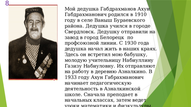  Мой дедушка Габдрахманов Ахун Габдрахманович родился в 1910 году в селе Ваныш Бураевского района. Дедушка учился в городе Свердловск. Дедушку отправили на завод в город Белорецк по профсоюзной линии. С 1930 года дедушка начал жить в наших краях. Здесь он встретил мою бабушку, молодую учительницу Набиуллину Газизу Набиуловну. Их отправляют на работу в деревню Азналкино. В 1933 году Ахун Габрахманович начинает педагогическую деятельность в Азналкинской школе. Сначала преподает в начальных классах, затем ведет уроки математики и физкультуры. 