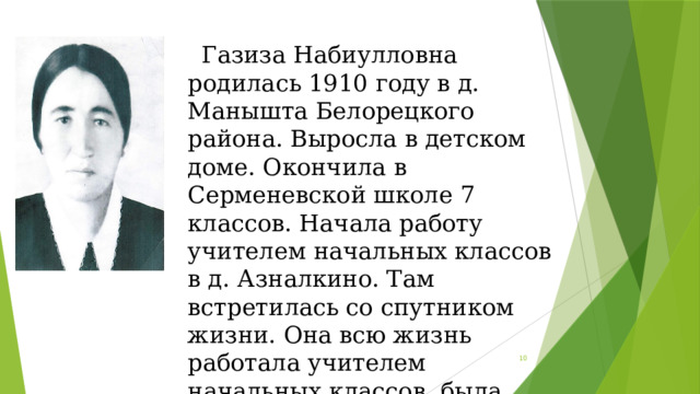  Газиза Набиулловна родилась 1910 году в д. Манышта Белорецкого района. Выросла в детском доме. Окончила в Серменевской школе 7 классов. Начала работу учителем начальных классов в д. Азналкино. Там встретилась со спутником жизни. Она всю жизнь работала учителем начальных классов, была заведующей школы в д. Азналкино.  