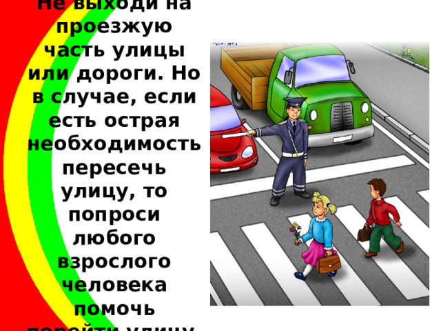 Не выходи на проезжую часть улицы или дороги. Но в случае, если есть острая необходимость пересечь улицу, то попроси любого взрослого человека помочь перейти улицу. 