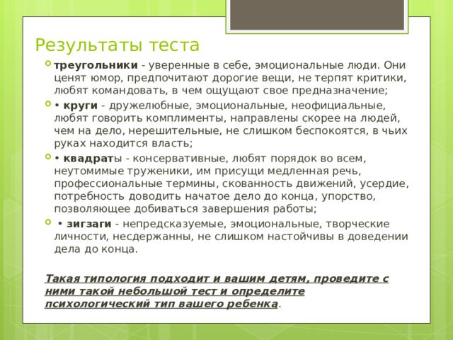 Результаты теста треугольники - уверенные в себе, эмоциональные люди. Они ценят юмор, предпочитают дорогие вещи, не терпят критики, любят командовать, в чем ощущают свое предназначение; • круги - дружелюбные, эмоциональные, неофициальные, любят говорить комплименты, направлены скорее на людей, чем на дело, нерешительные, не слишком беспокоятся, в чьих руках находится власть; • квадрат ы - консервативные, любят порядок во всем, неутомимые труженики, им присущи медленная речь, профессиональные термины, скованность движений, усердие, потребность доводить начатое дело до конца, упорство, позволяющее добиваться завершения работы; • зигзаги - непредсказуемые, эмоциональные, творческие личности, несдержанны, не слишком настойчивы в доведении дела до конца.  Такая типология подходит и вашим детям, проведите с ними такой небольшой тест и определите психологический тип вашего ребенка . 
