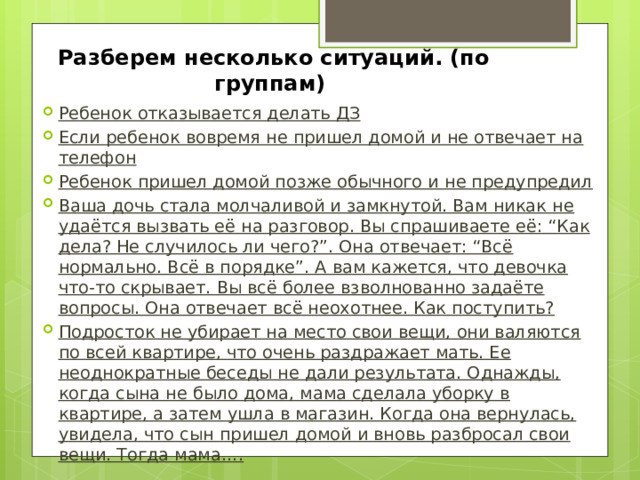 Разберем несколько ситуаций. (по группам) Ребенок отказывается делать ДЗ Если ребенок вовремя не пришел домой и не отвечает на телефон Ребенок пришел домой позже обычного и не предупредил Ваша дочь стала молчаливой и замкнутой. Вам никак не удаётся вызвать её на разговор. Вы спрашиваете её: “Как дела? Не случилось ли чего?”. Она отвечает: “Всё нормально. Всё в порядке”. А вам кажется, что девочка что-то скрывает. Вы всё более взволнованно задаёте вопросы. Она отвечает всё неохотнее. Как поступить? Подросток не убирает на место свои вещи, они валяются по всей квартире, что очень раздражает мать. Ее неоднократные беседы не дали результата. Однажды, когда сына не было дома, мама сделала уборку в квартире, а затем ушла в магазин. Когда она вернулась, увидела, что сын пришел домой и вновь разбросал свои вещи. Тогда мама…. 