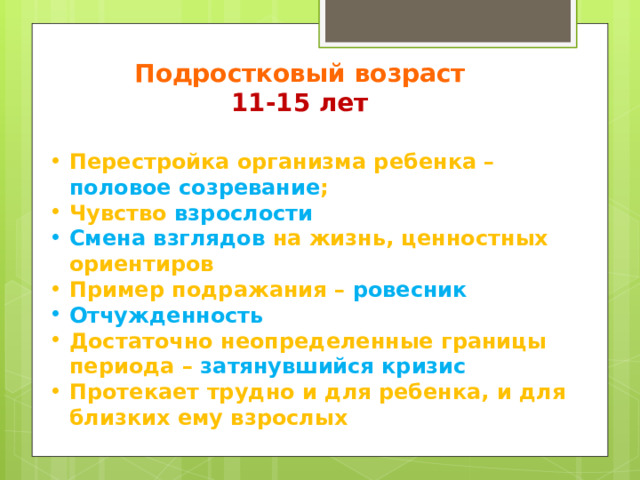 Подростковый возраст 11-15 лет Перестройка организма ребенка – половое созревание ; Чувство взрослости Смена взглядов на жизнь, ценностных ориентиров Пример подражания – ровесник Отчужденность Достаточно неопределенные границы периода – затянувшийся кризис Протекает трудно и для ребенка, и для близких ему взрослых 