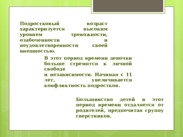 Подростковый возраст характеризуется высоким уровнем тревожности, озабоченности и неудовлетворенности своей внешностью.  В этот период времени девочки больше стремятся к личной свободе  и независимости. Начиная с 11 лет, увеличивается конфликтность подростков. Большинство детей в этот период времени отдаляется от родителей, предпочитая группу сверстников. 