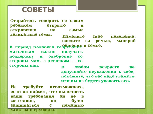 СОВЕТЫ Старайтесь говорить со своим ребенком открыто и откровенно на самые деликатные темы. Измените свое поведение: следите за речью, манерой общения в семье. В период полового созревания мальчикам важно получать поддержку и одобрение со стороны мам, а девочкам — со стороны пап. В любом возрасте не допускайте неуважения к себе, покажите, что вас надо уважать или вы не будете уважать его. Не требуйте невозможного, если он поймет, что выполнить ваши требования он не в состоянии, он будет защищаться с помощью хамства и грубости.  