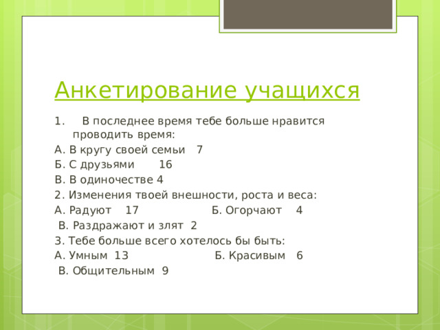 Анкетирование учащихся 1.     В последнее время тебе больше нравится проводить время: А. В кругу своей семьи   7      Б. С друзьями       16     В. В одиночестве 4 2. Изменения твоей внешности, роста и веса: А. Радуют    17   Б. Огорчают    4      В. Раздражают и злят 2 3. Тебе больше всего хотелось бы быть: А. Умным  13      Б. Красивым   6     В. Общительным 9 