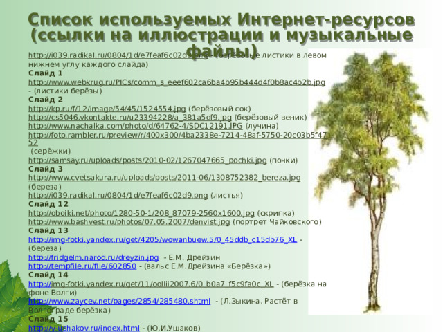 Список используемых Интернет-ресурсов (ссылки на иллюстрации и музыкальные файлы ) http://i039.radikal.ru/0804/1d/e7feaf6c02d9.png  - (берёзовые листики в левом нижнем углу каждого слайда) Слайд 1 http://www.webkrug.ru/PICs/comm_s_eeef602ca6ba4b95b444d4f0b8ac4b2b.jpg  - (листики берёзы) Слайд 2 http://kp.ru/f/12/image/54/45/1524554.jpg  (берёзовый сок) http://cs5046.vkontakte.ru/u23394228/a_381a5df9.jpg  (берёзовый веник) http://www.nachalka.com/photo/d/64762-4/SDC12191.JPG  (лучина) http://foto.rambler.ru/preview/r/400x300/4ba2338e-7214-48af-5750-20c03b5f4752  (серёжки) http://samsay.ru/uploads/posts/2010-02/1267047665_pochki.jpg  (почки) Слайд 3 http://www.cvetsakura.ru/uploads/posts/2011-06/1308752382_bereza.jpg  (береза) http://i039.radikal.ru/0804/1d/e7feaf6c02d9.png  (листья) Слайд 12 http://oboiki.net/photo/1280-50-1/208_87079-2560x1600.jpg  (скрипка) http://www.bashvest.ru/photos/07.05.2007/denvist.jpg  (портрет Чайковского) Слайд 13 http://img-fotki.yandex.ru/get/4205/wowanbuew.5/0_45ddb_c15db76_XL  - (береза) http://fridgelm.narod.ru/dreyzin.jpg  - Е.М. Дрейзин http://tempfile.ru/file/602850  - (вальс Е.М.Дрейзина «Берёзка») Слайд 14 http:// img-fotki.yandex.ru/get/11/oollii2007.6/0_b0a7_f5c9fa0c_XL  - (берёзка на фоне Волги) http://www.zaycev.net/pages/2854/285480.shtml  - (Л.Зыкина, Растёт в Волгограде берёзка) Слайд 15 http://y-ushakov.ru/index.html  - (Ю.И.Ушаков) Фотография книги Ю.И.Ушакова «Цветок Хибин», издательство Петрозаводского университета, 1997 