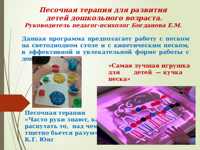 Песочная терапия для развития  детей дошкольного возраста.  Руководитель педагог-психолог Богданова Е.М. Данная программа предполагает работу с песком на светодиодном столе и с кинетическим песком, в эффективной и увлекательной форме работы с дошкольниками. «Самая лучшая игрушка для детей — кучка песка»  Ушинский К.Д. Песочная терапия  «Часто руки знают, как распутать то,  над чем тщетно бьется разум»  К.Г. Юнг 