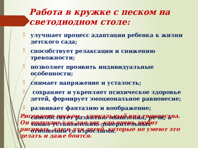 Работа в кружке с песком на светодиодном столе: улучшает процесс адаптации ребенка к жизни детского сада; способствует релаксации и снижению тревожности; позволяет проявить индивидуальные особенности; снимает напряжение и усталость;  сохраняет и укрепляет психическое здоровье детей, формирует эмоциональное равновесие; развивает фантазию и воображение; способствует развитию мышления, речи, а также установлению доверительных отношений со взрослыми. Рисование песком – уникальный вид творчества. Он подходит как для тех, кто очень любит рисовать, так и для детей, которые не умеют это делать и даже боятся. 