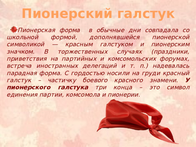 Пионерский галстук Пионерская форма в обычные дни совпадала со школьной формой, дополнявшейся пионерской символикой — красным галстуком и пионерским значком. В торжественных случаях (праздники, приветствия на партийных и комсомольских форумах, встреча иностранных делегаций и т. п.) надевалась парадная форма. С гордостью носили на груди красный галстук – частичку боевого красного знамени. У пионерского галстука три конца – это символ единения партии, комсомола и пионерии. 