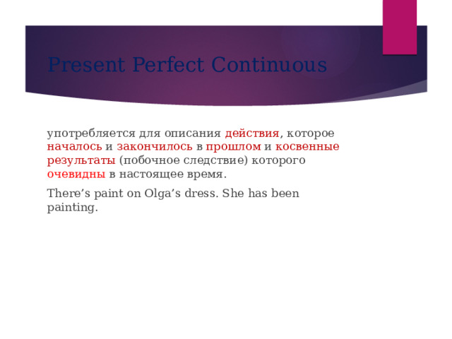 Present Perfect Continuous употребляется для описания действия , которое началось и закончилось в прошлом и косвенные результаты (побочное следствие) которого очевидны в настоящее время. There’s paint on Olga’s dress. She has been painting. 