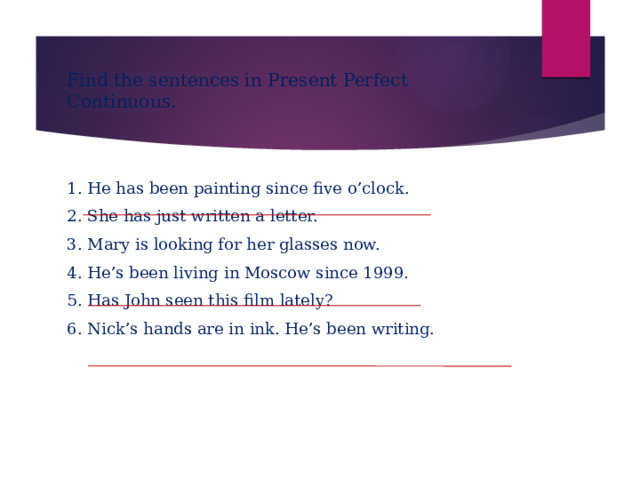 Find the sentences in Present Perfect Continuous. 1. He has been painting since five o’clock. 2. She has just written a letter. 3. Mary is looking for her glasses now. 4. He’s been living in Moscow since 1999. 5. Has John seen this film lately? 6. Nick’s hands are in ink. He’s been writing. 