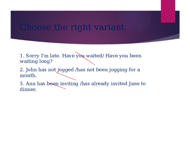 Choose the right variant. 1. Sorry I'm late. Have you waited/ Have you been waiting long? 2. John has not jogged /has not been jogging for a month. 3. Ann has been inviting /has already invited Jane to dinner. 