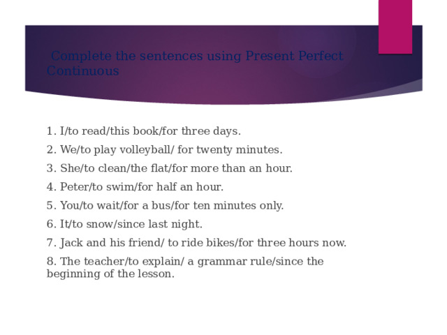  Complete the sentences using Present Perfect Continuous 1. I/to read/this book/for three days. 2. We/to play volleyball/ for twenty minutes. 3. She/to clean/the flat/for more than an hour. 4. Peter/to swim/for half an hour. 5. You/to wait/for a bus/for ten minutes only. 6. It/to snow/since last night. 7. Jack and his friend/ to ride bikes/for three hours now. 8. The teacher/to explain/ a grammar rule/since the beginning of the lesson. 