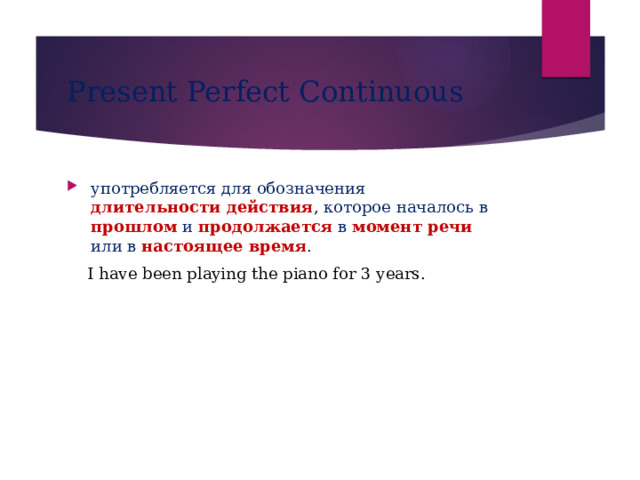 Present Perfect Continuous употребляется для обозначения длительности  действия , которое началось в прошлом и продолжается в момент речи или в настоящее время .  I have been playing the piano for 3 years. 