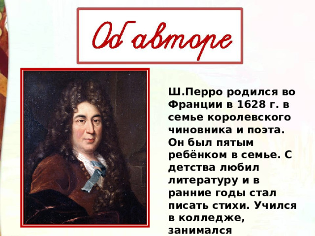 Ш.Перро родился во Франции в 1628 г. в семье королевского чиновника и поэта. Он был пятым ребёнком в семье. С детства любил литературу и в ранние годы стал писать стихи. Учился в колледже, занимался самообразованием 