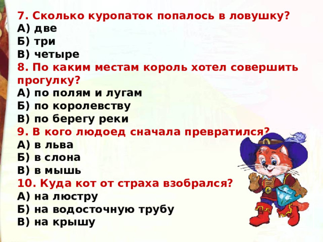 7. Сколько куропаток попалось в ловушку? А) две Б) три В) четыре 8. По каким местам король хотел совершить прогулку? А) по полям и лугам Б) по королевству В) по берегу реки 9. В кого людоед сначала превратился? А) в льва Б) в слона В) в мышь 10. Куда кот от страха взобрался? А) на люстру Б) на водосточную трубу В) на крышу 