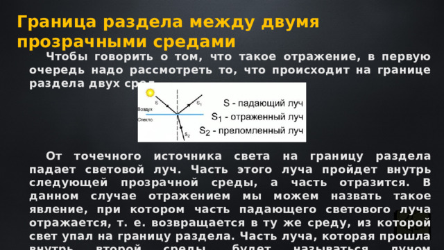 Граница раздела между двумя прозрачными средами Чтобы говорить о том, что такое отражение, в первую очередь надо рассмотреть то, что происходит на границе раздела двух сред. От точечного источника света на границу раздела падает световой луч. Часть этого луча пройдет внутрь следующей прозрачной среды, а часть отразится. В данном случае отражением мы можем назвать такое явление, при котором часть падающего светового луча отражается, т. е. возвращается в ту же среду, из которой свет упал на границу раздела. Часть луча, которая прошла внутрь второй среды, будет называться лучом преломленным. 