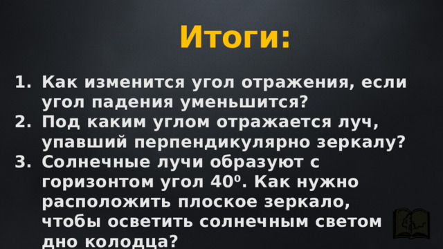 Итоги: Как изменится угол отражения, если угол падения уменьшится? Под каким углом отражается луч, упавший перпендикулярно зеркалу? Солнечные лучи образуют с горизонтом угол 40⁰. Как нужно расположить плоское зеркало, чтобы осветить солнечным светом дно колодца? 