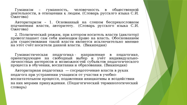 Гуманизм – гуманность, человечность в общественной деятельности, в отношении к людям. (Словарь русского языка С.И. Ожегова) Авторитаризм – 1. Основанный на слепом беспрекословном подчинении власти, авторитету.  (Словарь русского языка С.И. Ожегова) 2. Политический режим, при котором носитель власти (диктатор) провозглашает сам себя имеющим право на власть. Обоснованием для существования такой власти является исключительно мнение на этот счёт носителя данной власти.  (Википедия)   Гуманистическая педагогика - направление в педагогике, ориентирующее на свободный выбор и учёт индивидуально-личностных интересов и возможностей субъектов педагогического процесса в обучении, воспитании и образовании. (Википедия) Авторитарная педагогика  — сосредоточение власти в руках педагога при устранении учащихся от участия в учебно-воспитательном процессе, подавлении инициативы и воздействии на них мерами принуждения. (Педагогический терминологический словарь) 