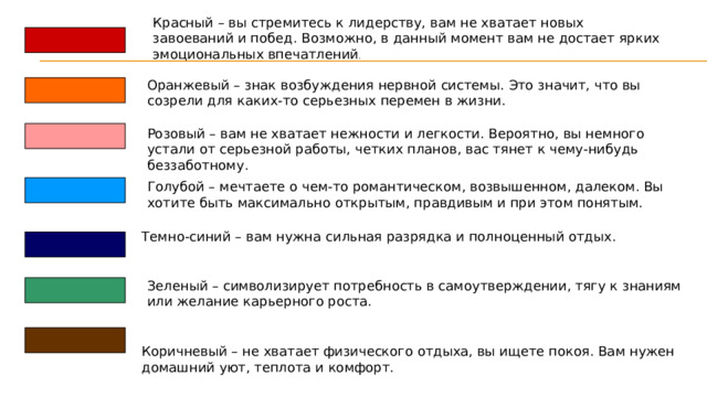 Красный – вы стремитесь к лидерству, вам не хватает новых завоеваний и побед. Возможно, в данный момент вам не достает ярких эмоциональных впечатлений . Оранжевый – знак возбуждения нервной системы. Это значит, что вы созрели для каких-то серьезных перемен в жизни.  Розовый – вам не хватает нежности и легкости. Вероятно, вы немного устали от серьезной работы, четких планов, вас тянет к чему-нибудь беззаботному. Голубой – мечтаете о чем-то романтическом, возвышенном, далеком. Вы хотите быть максимально открытым, правдивым и при этом понятым.  Темно-синий – вам нужна сильная разрядка и полноценный отдых. Зеленый – символизирует потребность в самоутверждении, тягу к знаниям или желание карьерного роста. Коричневый – не хватает физического отдыха, вы ищете покоя. Вам нужен домашний уют, теплота и комфорт. 