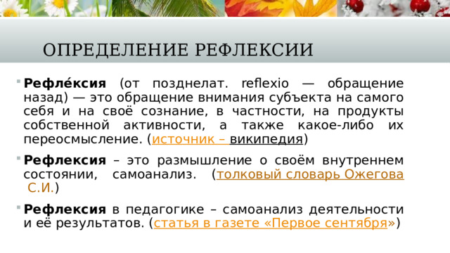 Определение рефлексии Рефле́ксия (от позднелат. reflexio — обращение назад) — это обращение внимания субъекта на самого себя и на своё сознание, в частности, на продукты собственной активности, а также какое-либо их переосмысление. ( источник – википедия ) Рефлексия – это размышление о своём внутреннем состоянии, самоанализ. ( толковый словарь Ожегова С.И. ) Рефлексия в педагогике – самоанализ деятельности и её результатов. ( статья в газете «Первое сентября » ) 