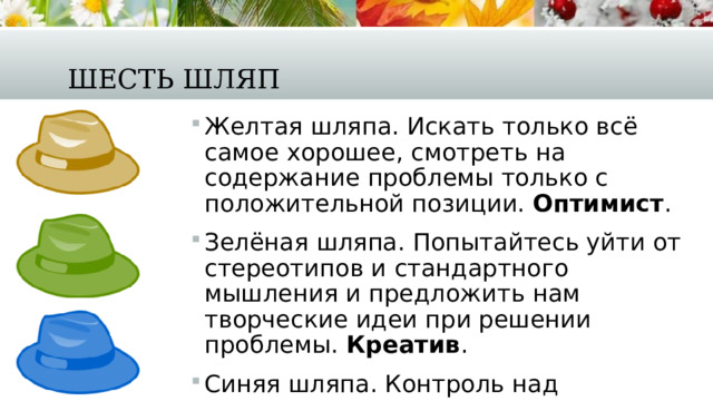 Шесть шляп Желтая шляпа. Искать только всё самое хорошее, смотреть на содержание проблемы только с положительной позиции.  Оптимист . Зелёная шляпа. Попытайтесь уйти от стереотипов и стандартного мышления и предложить нам творческие идеи при решении проблемы.  Креатив . Синяя шляпа. Контроль над процессом мышления, осмысленность и рефлексия в процессе решения проблемы.  Анализ. 
