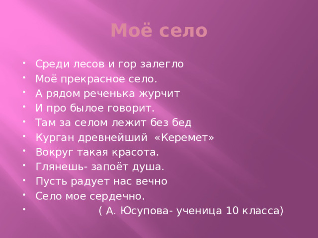 Моё село Среди лесов и гор залегло Моё прекрасное село. А рядом реченька журчит И про былое говорит. Там за селом лежит без бед Курган древнейший «Керемет» Вокруг такая красота. Глянешь- запоёт душа. Пусть радует нас вечно Село мое сердечно.  ( А. Юсупова- ученица 10 класса) 