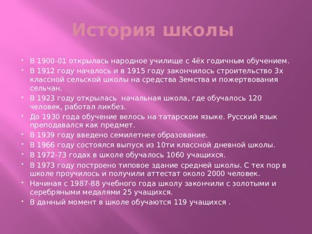 История школы В 1900-01 открылась народное училище с 4ёх годичным обучением. В 1912 году началось и в 1915 году закончилось строительство 3х классной сельской школы на средства Земства и пожертвования сельчан. В 1923 году открылась начальная школа, где обучалось 120 человек, работал ликбез. До 1930 года обучение велось на татарском языке. Русский язык преподавался как предмет. В 1939 году введено семилетнее образование. В 1966 году состоялся выпуск из 10ти классной дневной школы. В 1972-73 годах в школе обучалось 1060 учащихся. В 1973 году построено типовое здание средней школы. С тех пор в школе проучилось и получили аттестат около 2000 человек. Начиная с 1987-88 учебного года школу закончили с золотыми и серебряными медалями 25 учащихся. В данный момент в школе обучаются 119 учащихся . 