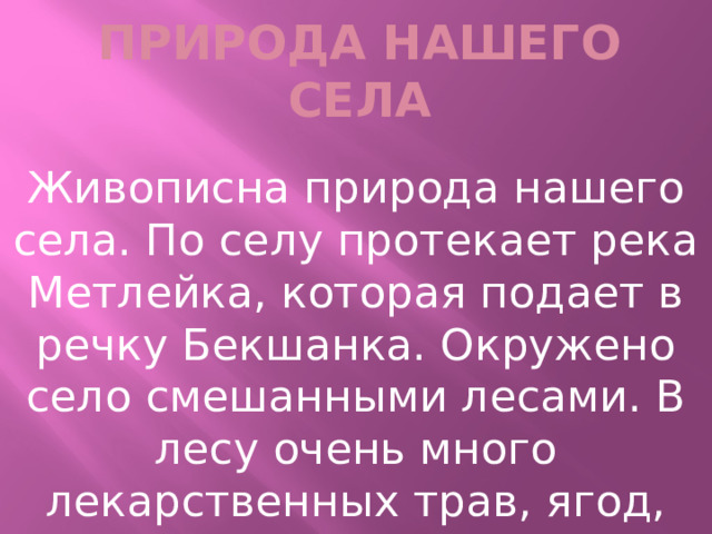 Природа нашего села Живописна природа нашего села. По селу протекает река Метлейка, которая подает в речку Бекшанка. Окружено село смешанными лесами. В лесу очень много лекарственных трав, ягод, грибов. 