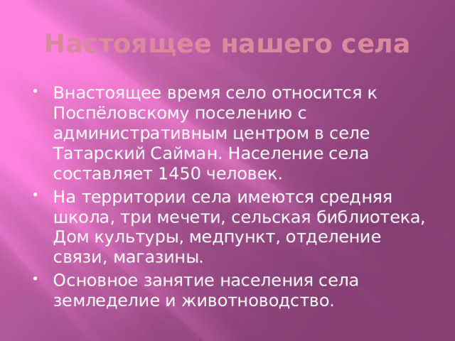 Настоящее нашего села Внастоящее время село относится к Поспёловскому поселению с административным центром в селе Татарский Сайман. Население села составляет 1450 человек. На территории села имеются средняя школа, три мечети, сельская библиотека, Дом культуры, медпункт, отделение связи, магазины. Основное занятие населения села земледелие и животноводство. 