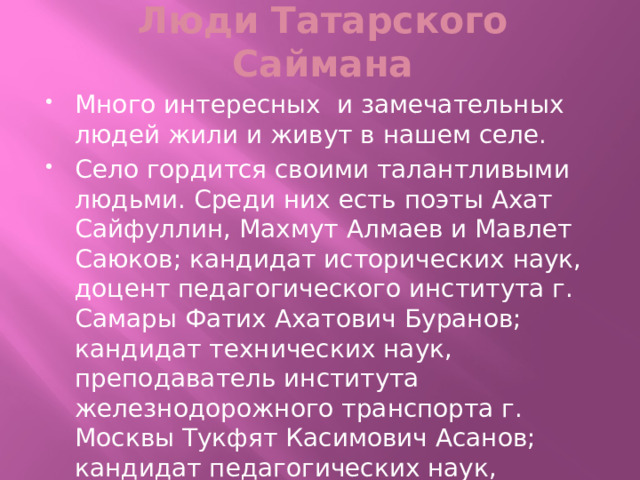 Люди Татарского Саймана Много интересных и замечательных людей жили и живут в нашем селе. Село гордится своими талантливыми людьми. Среди них есть поэты Ахат Сайфуллин, Махмут Алмаев и Мавлет Саюков; кандидат исторических наук, доцент педагогического института г. Самары Фатих Ахатович Буранов; кандидат технических наук, преподаватель института железнодорожного транспорта г. Москвы Тукфят Касимович Асанов; кандидат педагогических наук, директор технического лицея г. Ульяновска Рустям Рахибович Ямбаев и многие другие. 