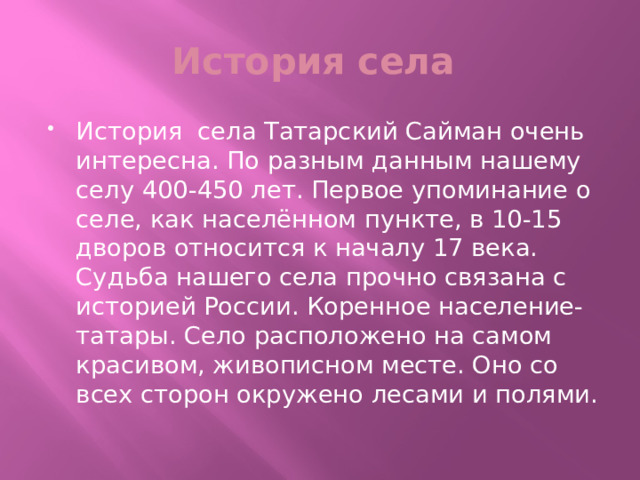 История села История села Татарский Сайман очень интересна. По разным данным нашему селу 400-450 лет. Первое упоминание о селе, как населённом пункте, в 10-15 дворов относится к началу 17 века. Судьба нашего села прочно связана с историей России. Коренное население- татары. Село расположено на самом красивом, живописном месте. Оно со всех сторон окружено лесами и полями. 