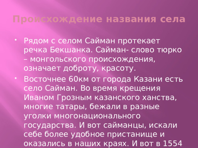 Происхождение названия села Рядом с селом Сайман протекает речка Бекшанка. Сайман- слово тюрко – монгольского происхождения, означает доброту, красоту. Восточнее 60км от города Казани есть село Сайман. Во время крещения Иваном Грозным казанского ханства, многие татары, бежали в разные уголки многонационального государства. И вот сайманцы, искали себе более удобное пристанище и оказались в наших краях. И вот в 1554 – 55 годах основали наше село где сейчас мы живём. 