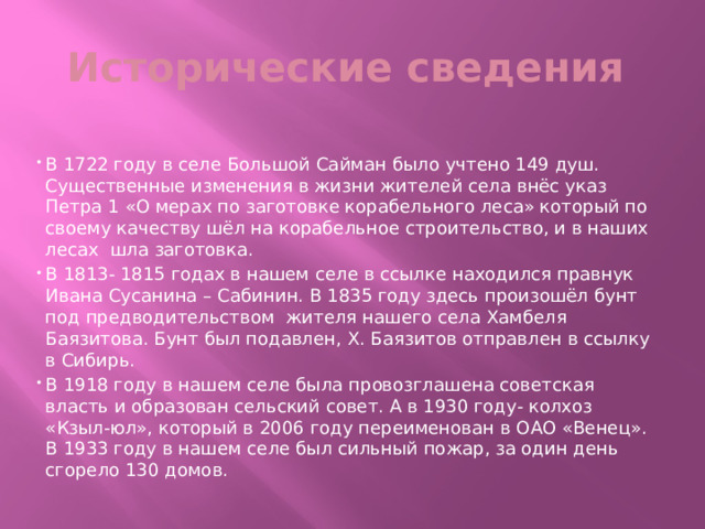 Исторические сведения В 1722 году в селе Большой Сайман было учтено 149 душ. Существенные изменения в жизни жителей села внёс указ Петра 1 «О мерах по заготовке корабельного леса» который по своему качеству шёл на корабельное строительство, и в наших лесах шла заготовка. В 1813- 1815 годах в нашем селе в ссылке находился правнук Ивана Сусанина – Сабинин. В 1835 году здесь произошёл бунт под предводительством жителя нашего села Хамбеля Баязитова. Бунт был подавлен, Х. Баязитов отправлен в ссылку в Сибирь. В 1918 году в нашем селе была провозглашена советская власть и образован сельский совет. А в 1930 году- колхоз «Кзыл-юл», который в 2006 году переименован в ОАО «Венец». В 1933 году в нашем селе был сильный пожар, за один день сгорело 130 домов. 