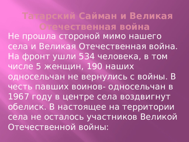 Татарский Сайман и Великая Отечественная война Не прошла стороной мимо нашего села и Великая Отечественная война. На фронт ушли 534 человека, в том числе 5 женщин, 190 наших односельчан не вернулись с войны. В честь павших воинов- односельчан в 1967 году в центре села воздвигнут обелиск. В настоящее на территории села не осталось участников Великой Отечественной войны: 