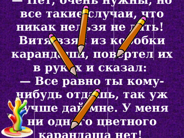 — Нет, очень нужны, но все такие случаи, что никак нельзя не дать!  Витя взял из коробки карандаши, повертел их в руках и сказал:  — Все равно ты кому-нибудь отдашь, так уж лучше дай мне. У меня ни одного цветного карандаша нет!  