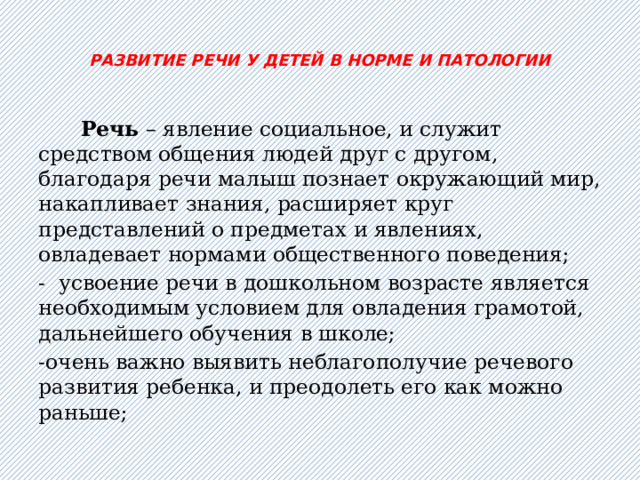  РАЗВИТИЕ РЕЧИ У ДЕТЕЙ В НОРМЕ И ПАТОЛОГИИ    Речь – явление социальное, и служит средством общения людей друг с другом, благодаря речи малыш познает окружающий мир, накапливает знания, расширяет круг представлений о предметах и явлениях, овладевает нормами общественного поведения; - усвоение речи в дошкольном возрасте является необходимым условием для овладения грамотой, дальнейшего обучения в школе; -очень важно выявить неблагополучие речевого развития ребенка, и преодолеть его как можно раньше; 