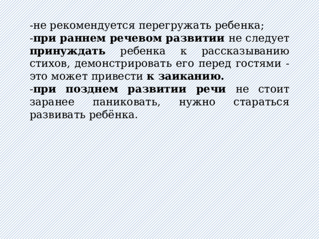 -не рекомендуется перегружать ребенка; - при раннем речевом развитии не следует принуждать ребенка к рассказыванию стихов, демонстрировать его перед гостями - это может привести к заиканию. - при позднем развитии речи не стоит заранее паниковать, нужно стараться развивать ребёнка . 