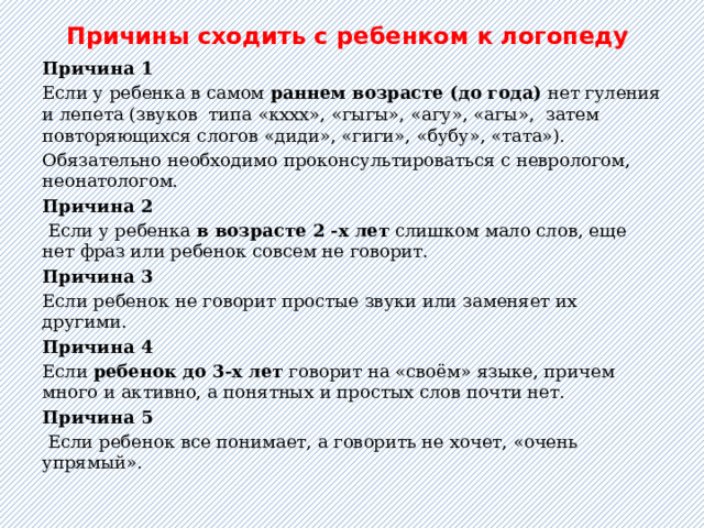  Причины сходить с ребенком к логопеду    Причина 1  Если у ребенка в самом раннем возрасте (до года) нет гуления и лепета (звуков  типа «кххх», «гыгы», «агу», «агы»,  затем повторяющихся слогов «диди», «гиги», «бубу», «тата»). Обязательно необходимо проконсультироваться с неврологом, неонатологом. Причина 2  Если у ребенка в возрасте 2 -х лет слишком мало слов, еще нет фраз или ребенок совсем не говорит. Причина 3  Если ребенок не говорит простые звуки или заменяет их другими. Причина 4 Если ребенок до 3-х лет говорит на «своём» языке, причем много и активно, а понятных и простых слов почти нет. Причина 5  Если ребенок все понимает, а говорить не хочет, «очень упрямый».   