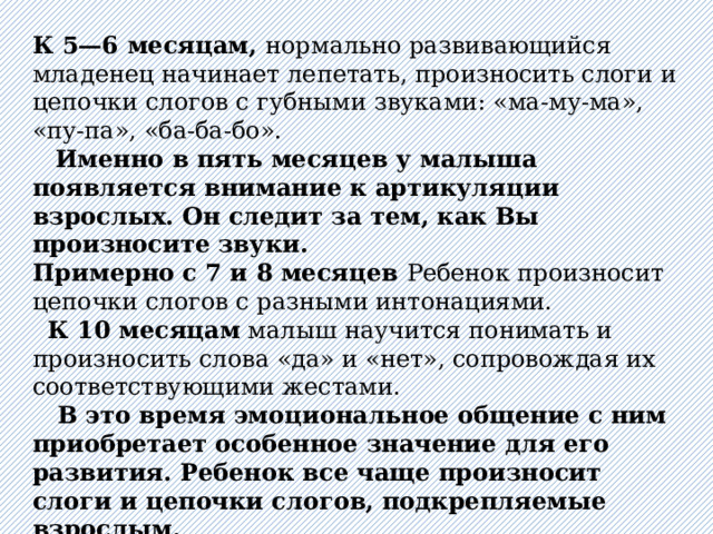 К 5—6 месяцам, нормально развивающийся младенец начинает лепетать, произносить слоги и цепочки слогов с губными звуками: «ма-му-ма», «пу-па», «ба-ба-бо».  Именно в пять месяцев у малыша появляется внимание к артикуляции взрослых. Он следит за тем, как Вы произносите звуки. Примерно с 7 и 8 месяцев Ребенок произносит цепочки слогов с разными интонациями.   К 10 месяцам малыш научится понимать и произносить слова «да» и «нет», сопровождая их соответствующими жестами.  В это время эмоциональное общение с ним приобретает особенное значение для его развития. Ребенок все чаще произносит слоги и цепочки слогов, подкрепляемые взрослым.   