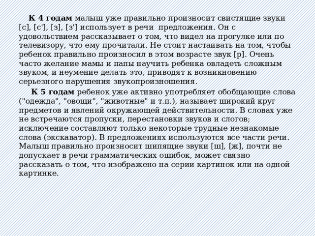  К 4 годам малыш уже правильно произносит свистящие звуки [с], [с'], [з], [з'] использует в речи предложения. Он с удовольствием рассказывает о том, что видел на прогулке или по телевизору, что ему прочитали. Не стоит настаивать на том, чтобы ребенок правильно произносил в этом возрасте звук [р]. Очень часто желание мамы и папы научить ребенка овладеть сложным звуком, и неумение делать это, приводят к возникновению серьезного нарушения звукопроизношения.  К 5 годам ребенок уже активно употребляет обобщающие слова (