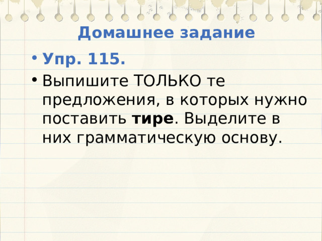 Домашнее задание Упр. 115. Выпишите ТОЛЬКО те предложения, в которых нужно поставить тире . Выделите в них грамматическую основу. 