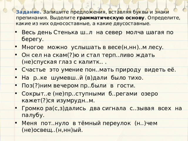 Задание. Запишите предложения, вставляя буквы и знаки препинания. Выделите грамматическую основу . Определите, какие из них односоставные, а какие двусоставные. Весь день Стенька ш..л на север молча шагая по берегу. Многое можно услышать в весе(н,нн)..м лесу. Он сел на скам(?)ю и стал терп..ливо ждать (не)спуская глаз с калитк.. . Счастье это умение пон..мать природу видеть её. На р..ке шумевш..й (в)дали было тихо. Поз(?)ним вечером пр..были в гости. Сокрыт..е (не)пр..ступными б..регами озеро кажет(?)ся изумрудн..м. Громко ра(с,з)дались два сигнала с..зывая всех на палубу. Меня пот..нуло в тёмный переулок (н..)чем (не)освещ..(н,нн)ый. 